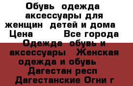 Обувь, одежда, аксессуары для женщин, детей и дома › Цена ­ 100 - Все города Одежда, обувь и аксессуары » Женская одежда и обувь   . Дагестан респ.,Дагестанские Огни г.